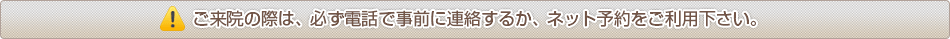 ご来院の際は、必ず電話で事前に連絡するか、ネット予約をご利用下さい。